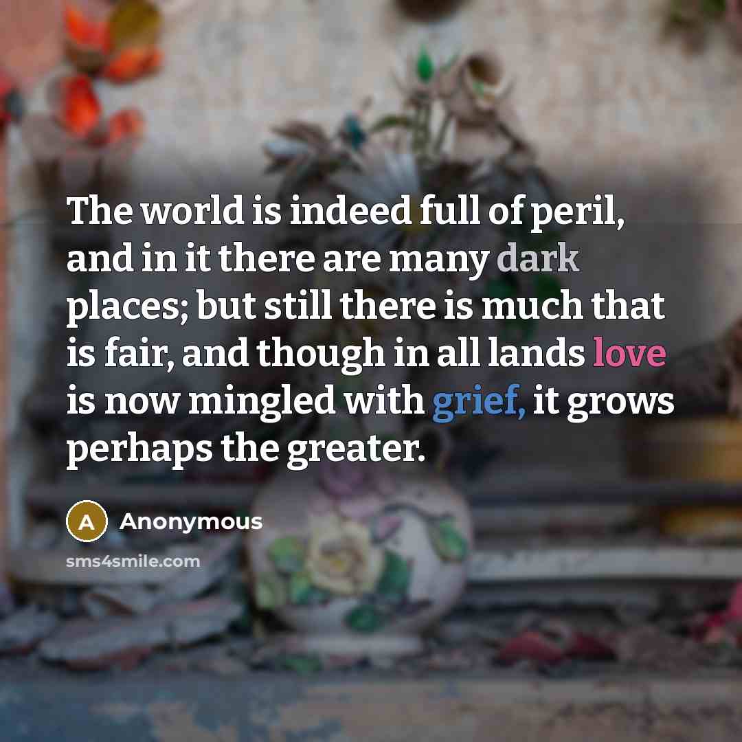 “The world is indeed full of peril, and in it there are many dark places; but still there is much that is fair, and though in all lands love is now mingled with grief, it grows perhaps the greater.” quote by Anonymous