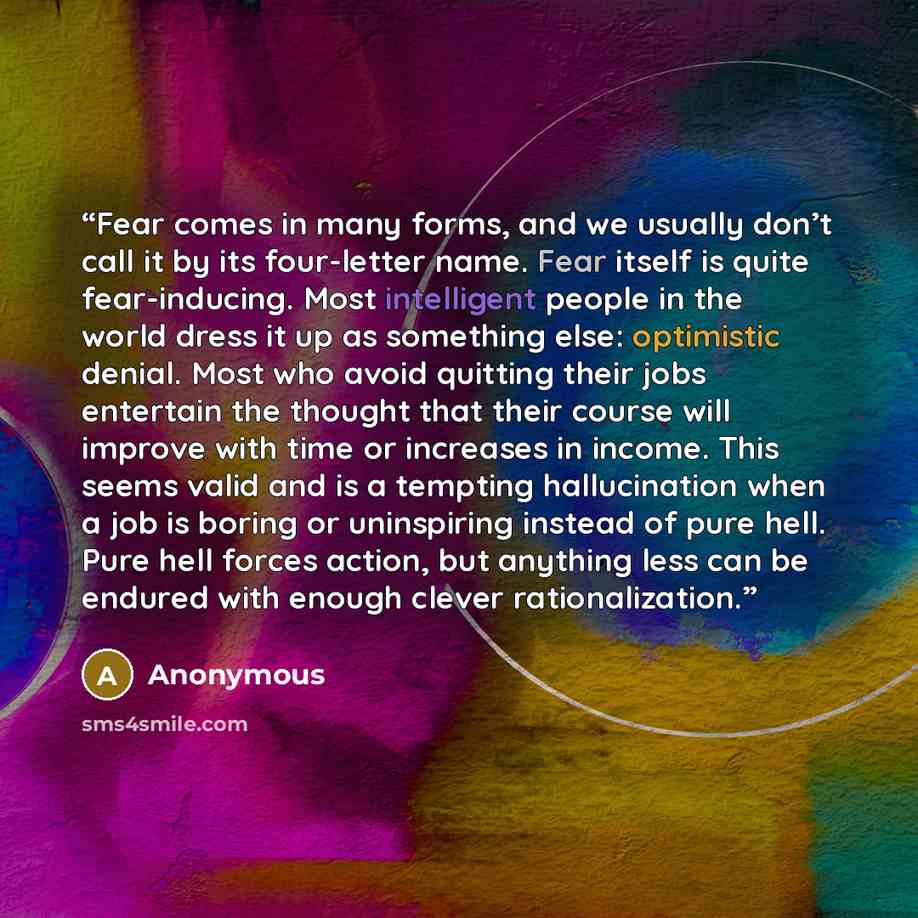 “Fear comes in many forms, and we usually don’t call it by its four-letter name. Fear itself is quite fear-inducing. Most intelligent people in the world dress it up as something else: optimistic denial. Most who avoid quitting their jobs entertain the thought that their course will improve with…” quote by Anonymous