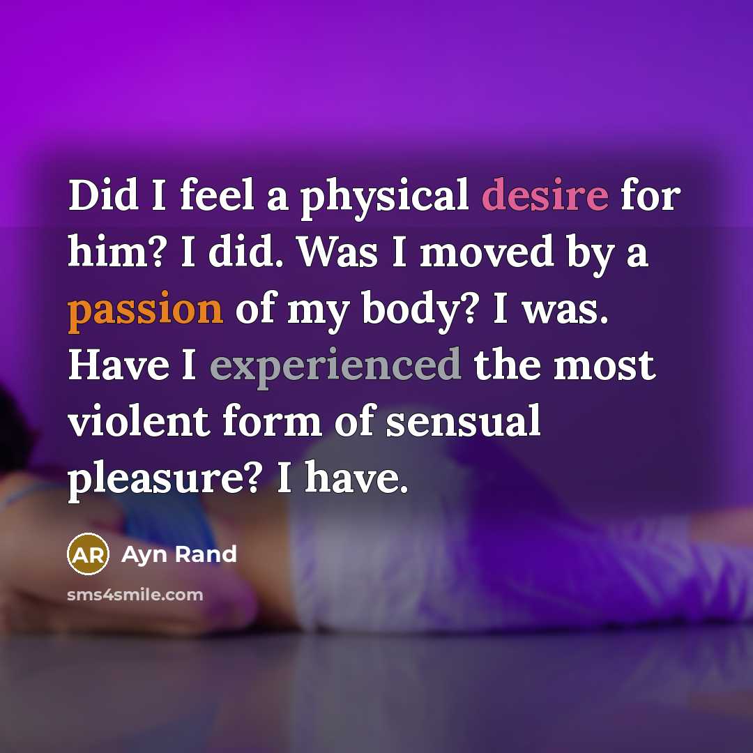 “Did I feel a physical desire for him? I did. Was I moved by a passion of my body? I was. Have I experienced the most violent form of sensual pleasure? I have.” quote by Ayn Rand