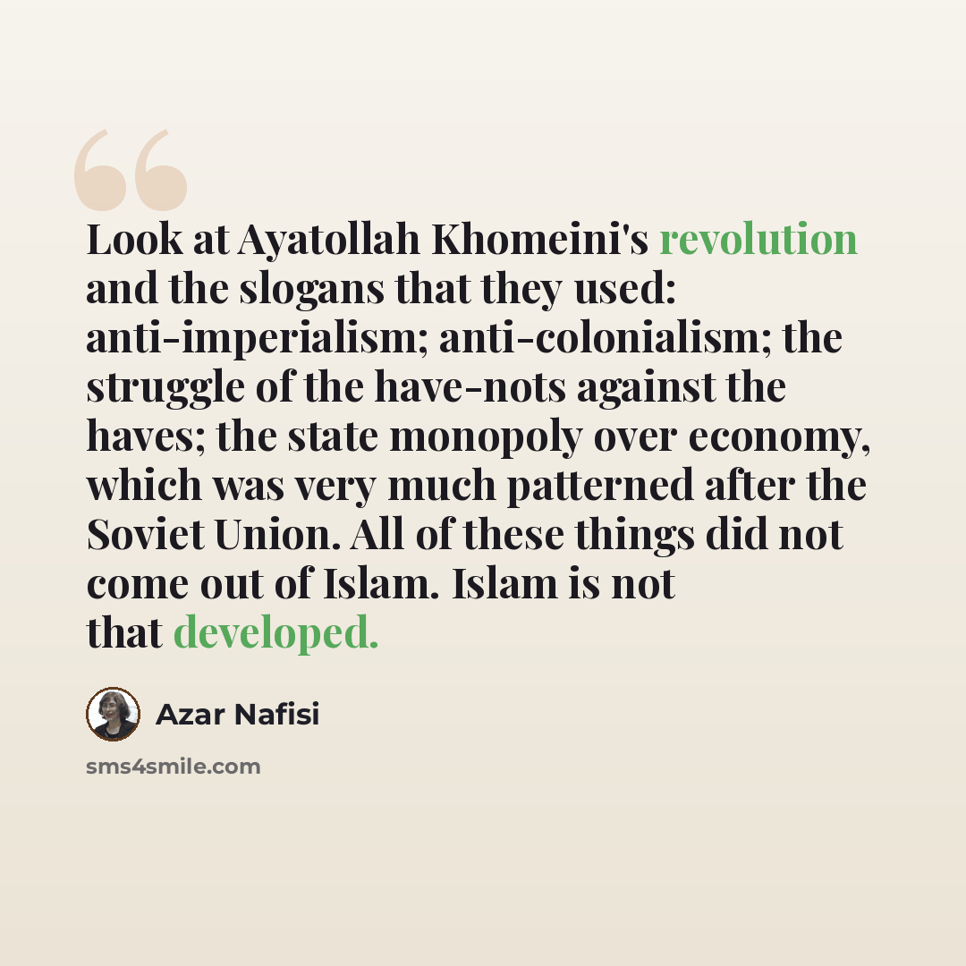 “Look at Ayatollah Khomeini's revolution and the slogans that they used: anti-imperialism; anti-colonialism; the struggle of the have-nots against the haves; the state monopoly over economy, which was very much patterned after the Soviet Union. All of these things did not come out of Islam. Islam…” quote by Azar Nafisi