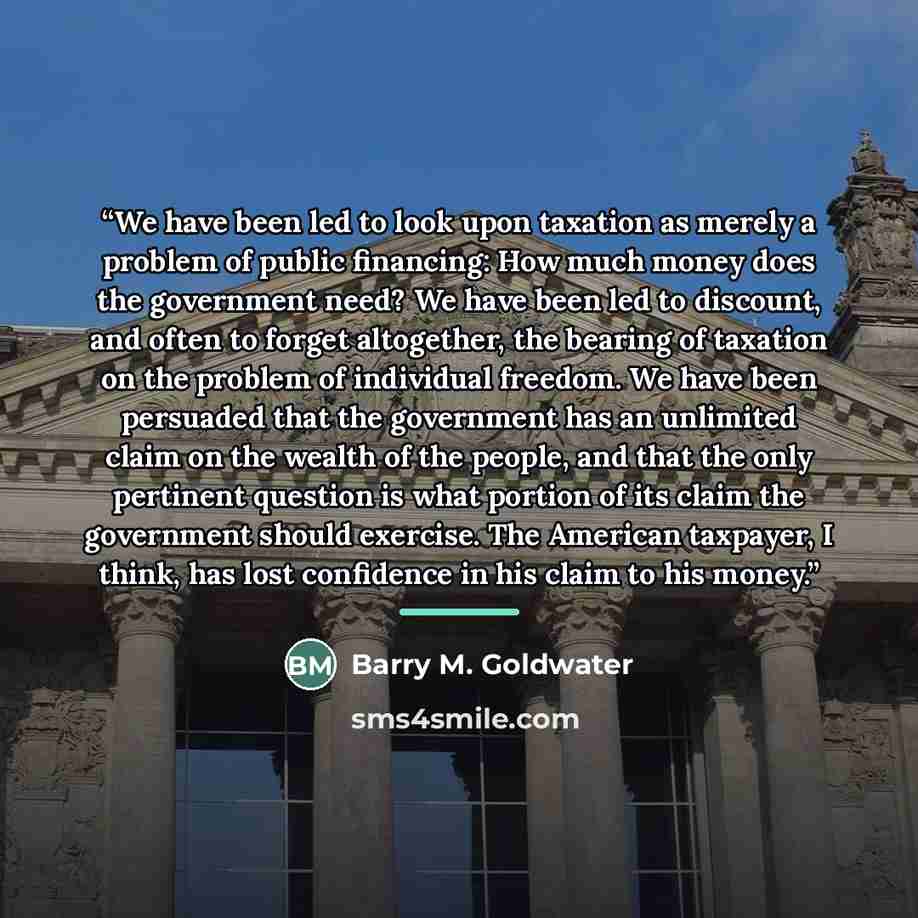 “We have been led to look upon taxation as merely a problem of public financing: How much money does the government need? We have been led to discount, and often to forget altogether, the bearing of taxation on the problem of individual freedom. We have been persuaded that the government has an…” quote by Barry M. Goldwater