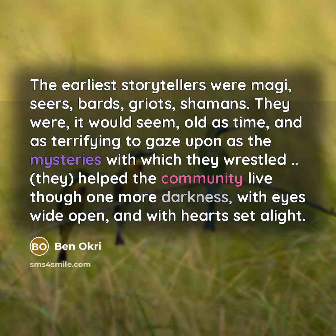 “The earliest storytellers were magi, seers, bards, griots, shamans. They were, it would seem, old as time, and as terrifying to gaze upon as the mysteries with which they wrestled .. (they) helped the community live though one more darkness, with eyes wide open, and with hearts set alight.” quote by Ben Okri