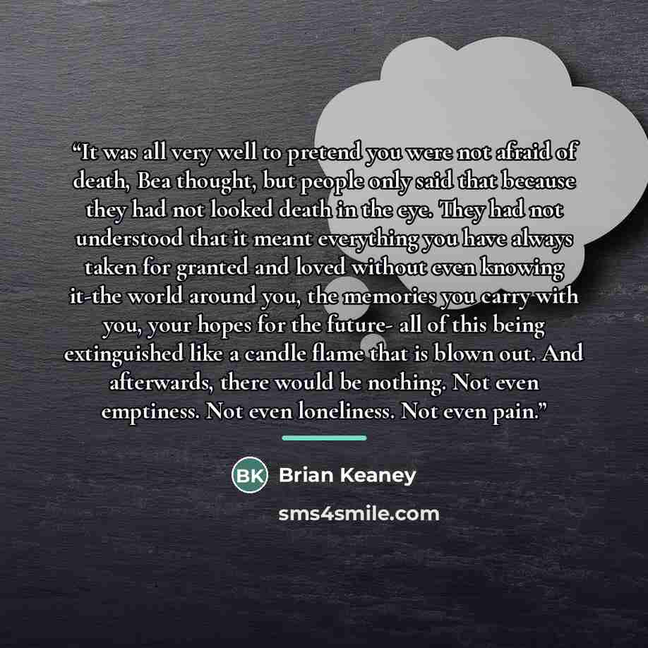 “It was all very well to pretend you were not afraid of death, Bea thought, but people only said that because they had not looked death in the eye. They had not understood that it meant everything you have always taken for granted and loved without even knowing it-the world around you, the memories…” quote by Brian Keaney