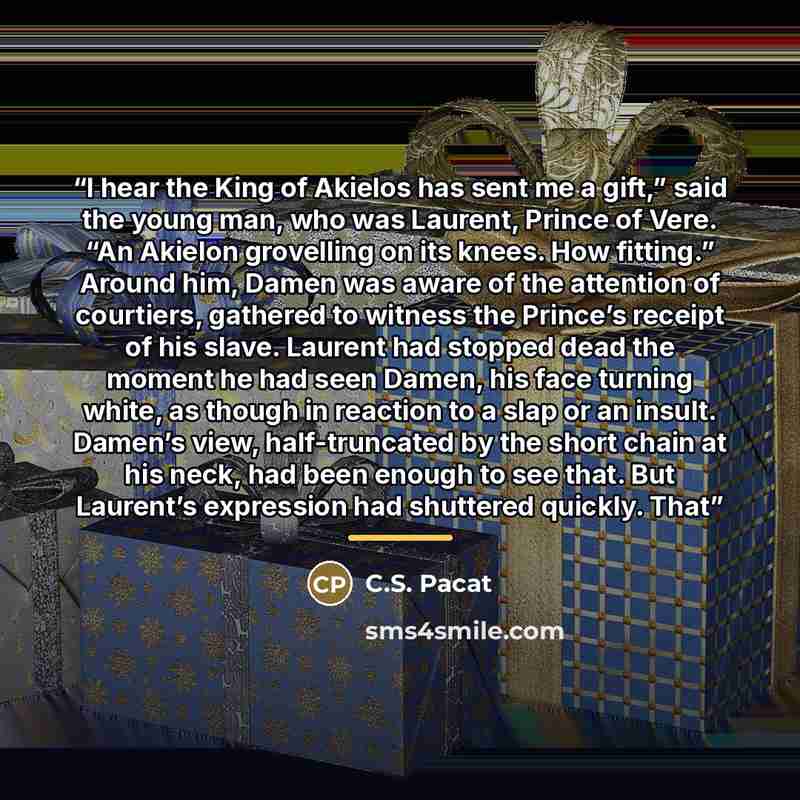 “I hear the King of Akielos has sent me a gift,” said the young man, who was Laurent, Prince of Vere. “An Akielon grovelling on its knees. How fitting.” Around him, Damen was aware of the attention of courtiers, gathered to witness the Prince’s receipt of his slave. Laurent had stopped dead the…” quote by C.S. Pacat