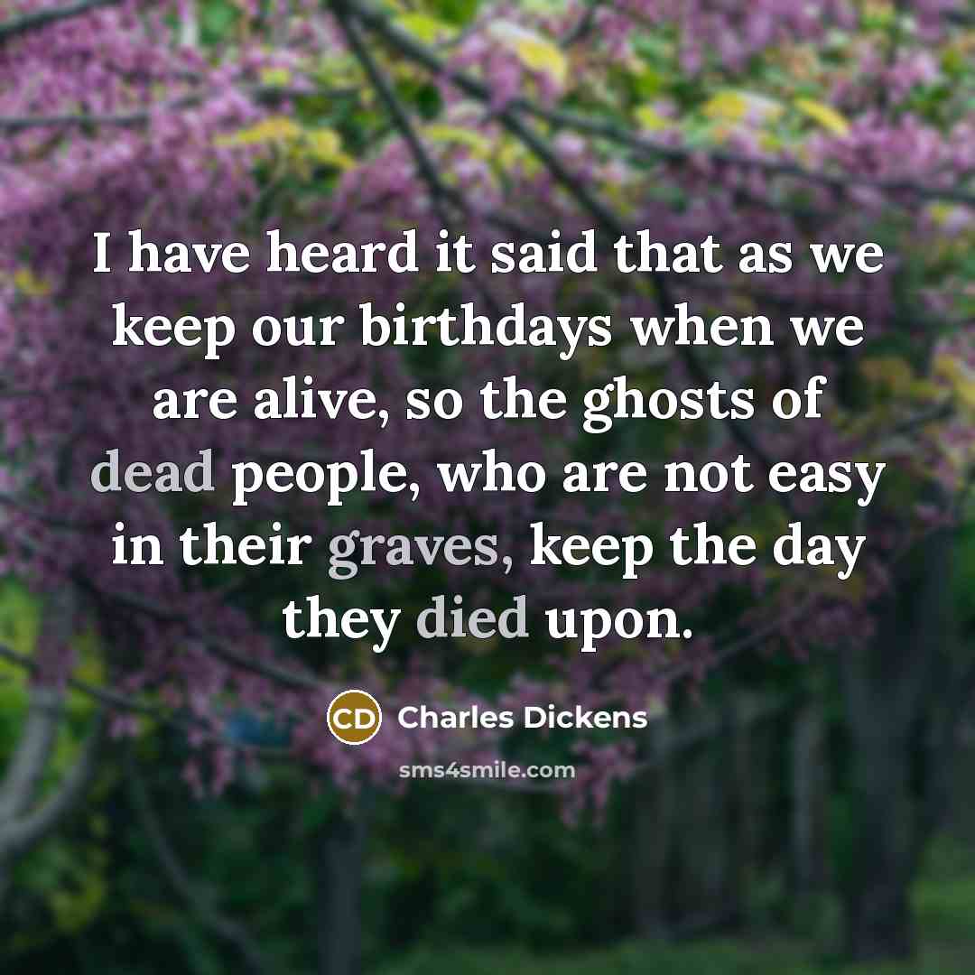 “I have heard it said that as we keep our birthdays when we are alive, so the ghosts of dead people, who are not easy in their graves, keep the day they died upon.” quote by Charles Dickens