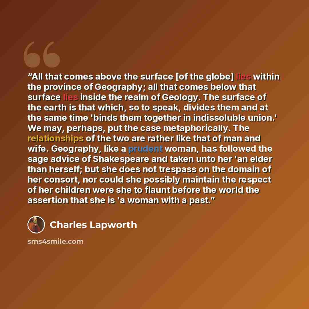 “All that comes above the surface [of the globe] lies within the province of Geography; all that comes below that surface lies inside the realm of Geology. The surface of the earth is that which, so to speak, divides them and at the same time 'binds them together in indissoluble union.' We may…” quote by Charles Lapworth