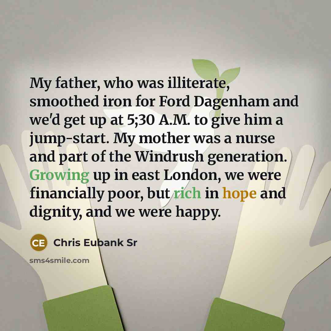 “My father, who was illiterate, smoothed iron for Ford Dagenham and we'd get up at 5;30 A.M. to give him a jump-start. My mother was a nurse and part of the Windrush generation. Growing up in east London, we were financially poor, but rich in hope and dignity, and we were happy.” quote by Chris Eubank Sr
