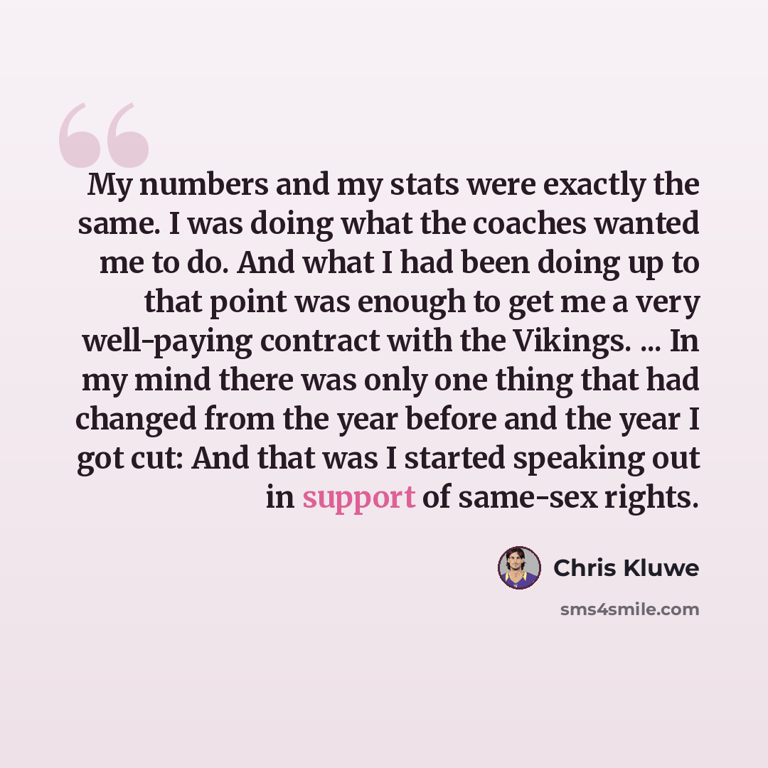 “My numbers and my stats were exactly the same. I was doing what the coaches wanted me to do. And what I had been doing up to that point was enough to get me a very well-paying contract with the Vikings. ... In my mind there was only one thing that had changed from the year before and the year I…” quote by Chris Kluwe