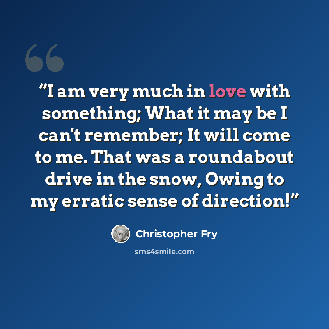 “I am very much in love with something; What it may be I can't remember; It will come to me. That was a roundabout drive in the snow, Owing to my erratic sense of direction!” quote by Christopher Fry