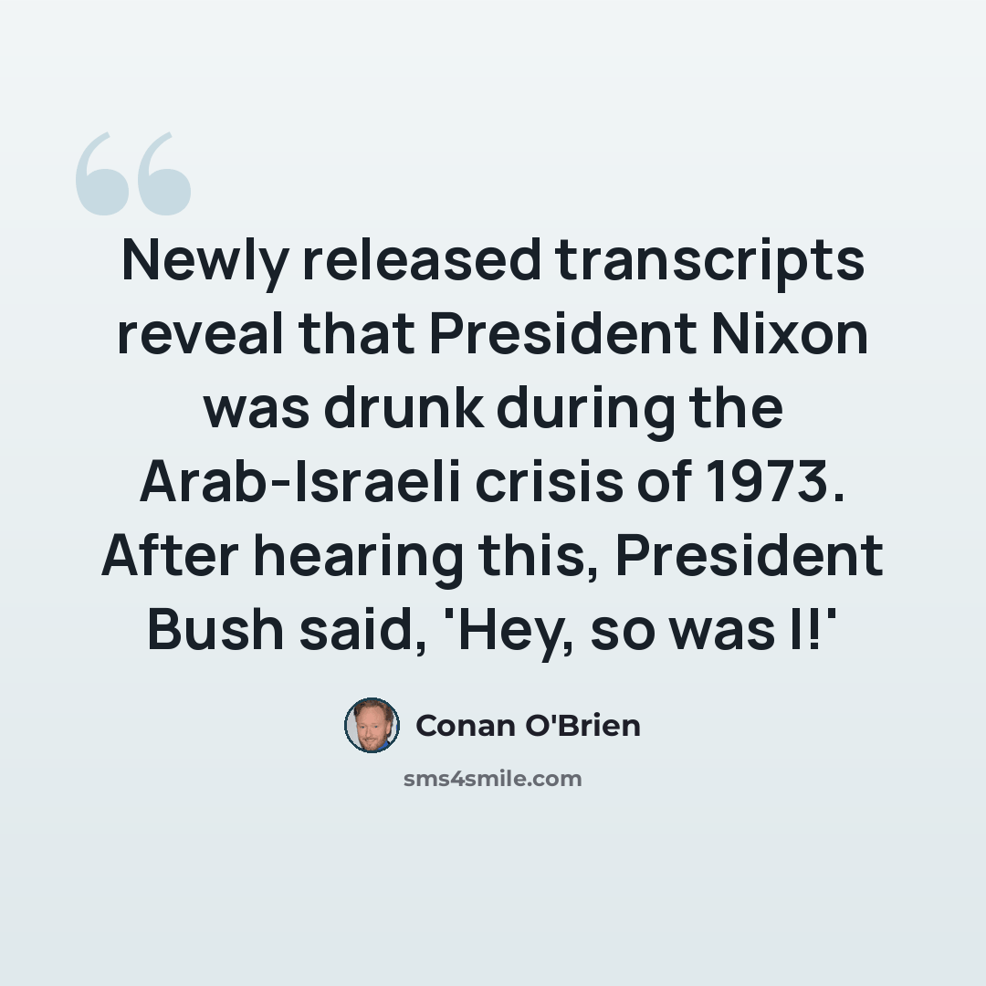 “Newly released transcripts reveal that President Nixon was drunk during the Arab-Israeli crisis of 1973. After hearing this, President Bush said, 'Hey, so was I!'” quote by Conan O'Brien