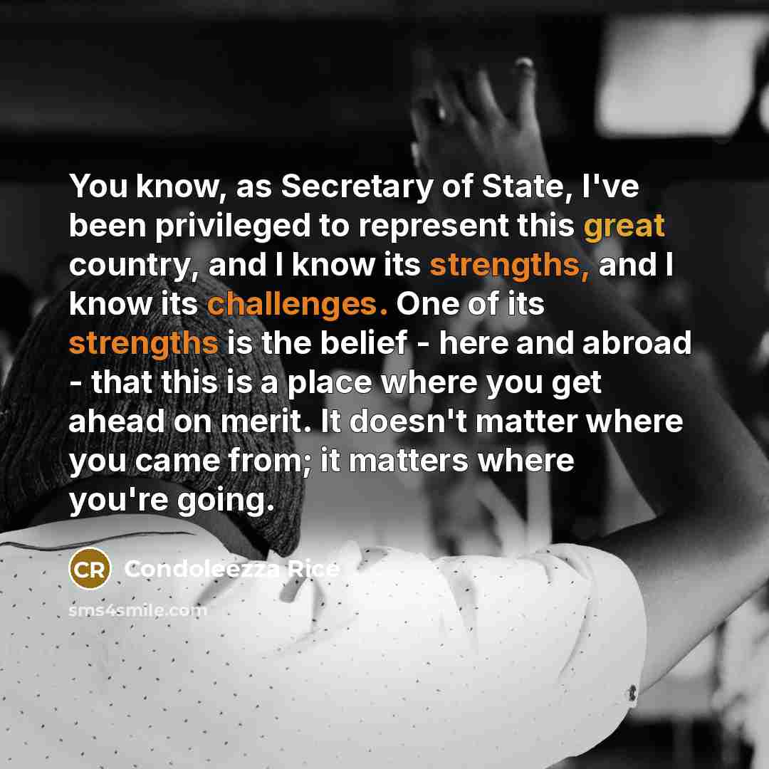 “You know, as Secretary of State, I've been privileged to represent this great country, and I know its strengths, and I know its challenges. One of its strengths is the belief - here and abroad - that this is a place where you get ahead on merit. It doesn't matter where you came from; it matters…” quote by Condoleezza Rice