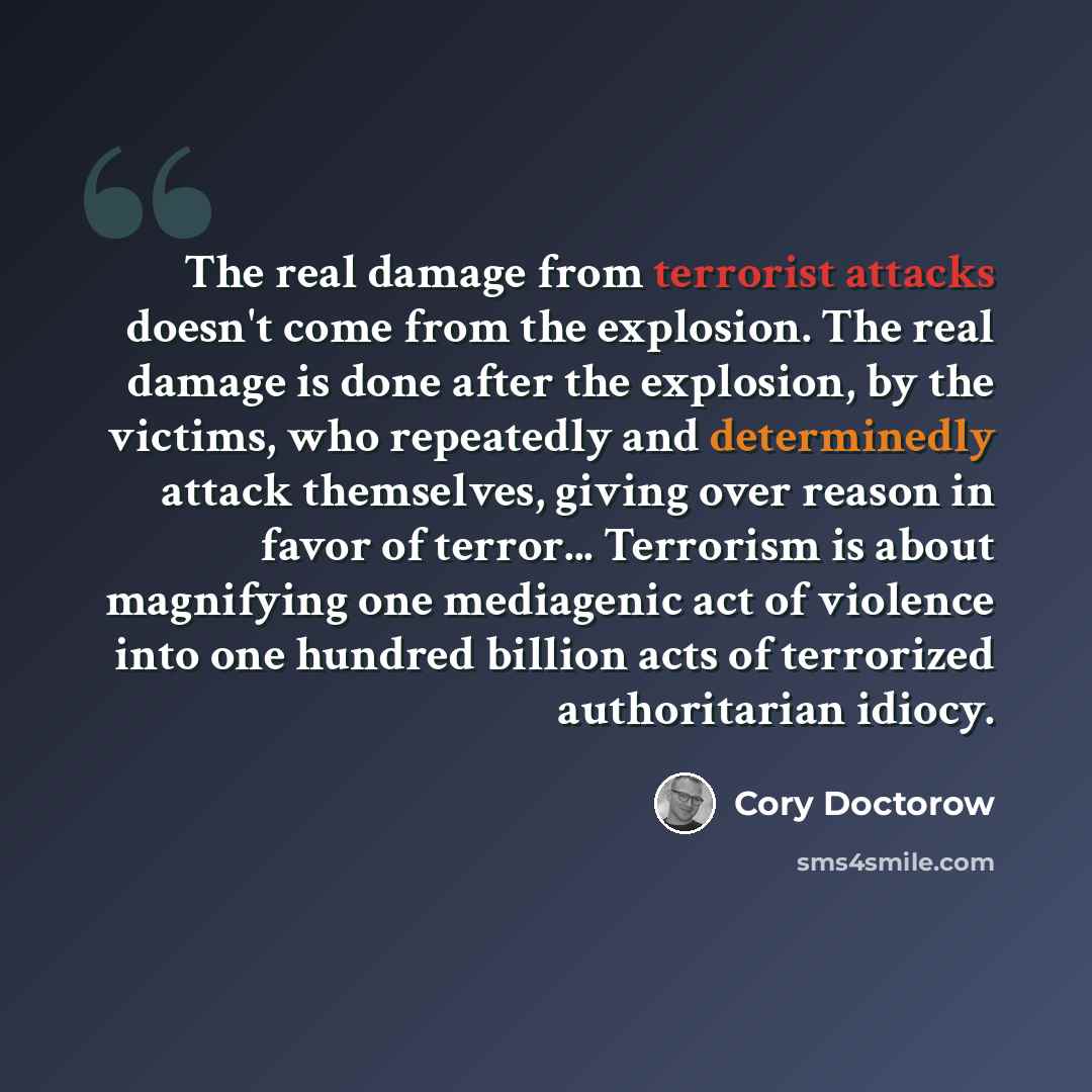 “The real damage from terrorist attacks doesn't come from the explosion. The real damage is done after the explosion, by the victims, who repeatedly and determinedly attack themselves, giving over reason in favor of terror... Terrorism is about magnifying one mediagenic act of violence into one…” quote by Cory Doctorow