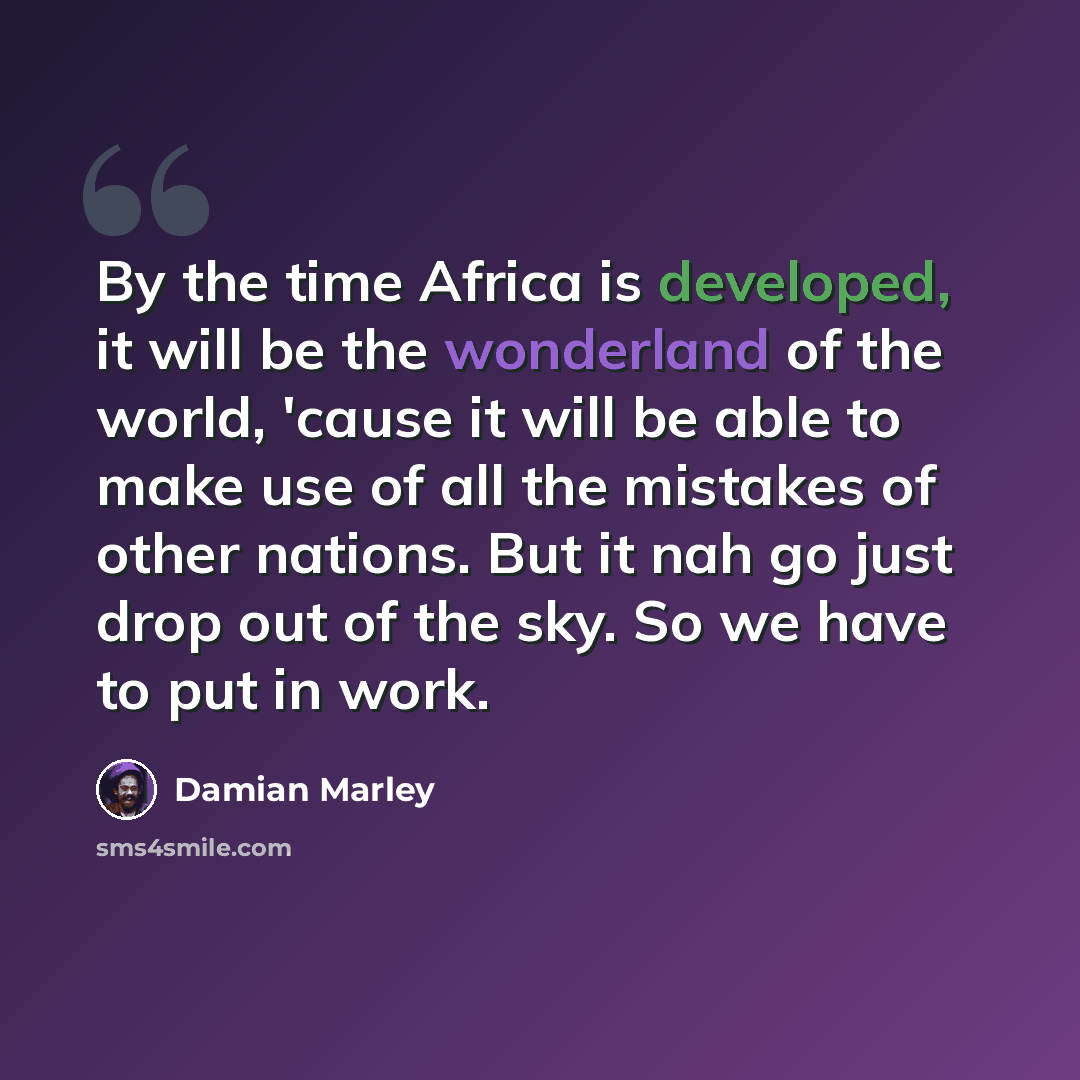 “By the time Africa is developed, it will be the wonderland of the world, 'cause it will be able to make use of all the mistakes of other nations. But it nah go just drop out of the sky. So we have to put in work.” quote by Damian Marley
