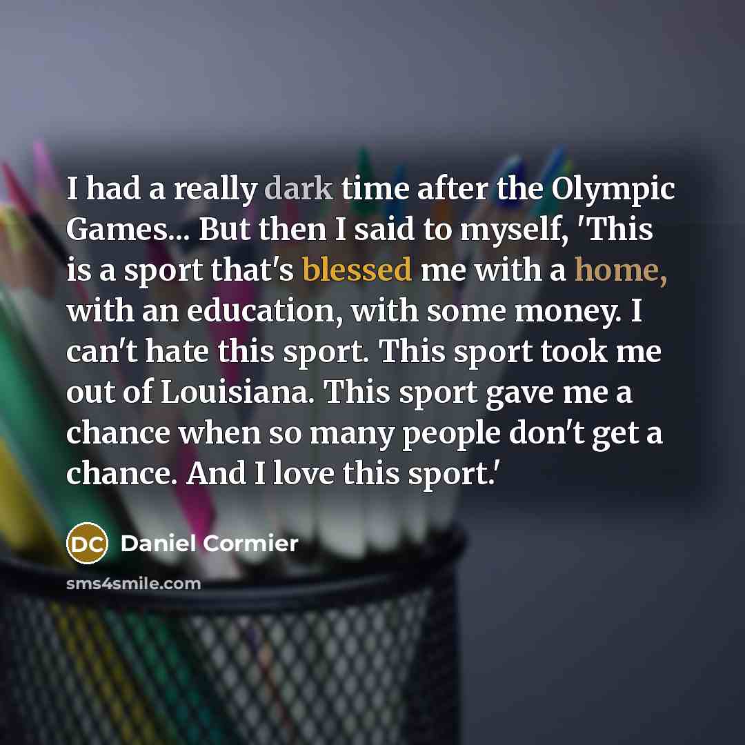 “I had a really dark time after the Olympic Games... But then I said to myself, 'This is a sport that's blessed me with a home, with an education, with some money. I can't hate this sport. This sport took me out of Louisiana. This sport gave me a chance when so many people don't get a chance. And I…” quote by Daniel Cormier