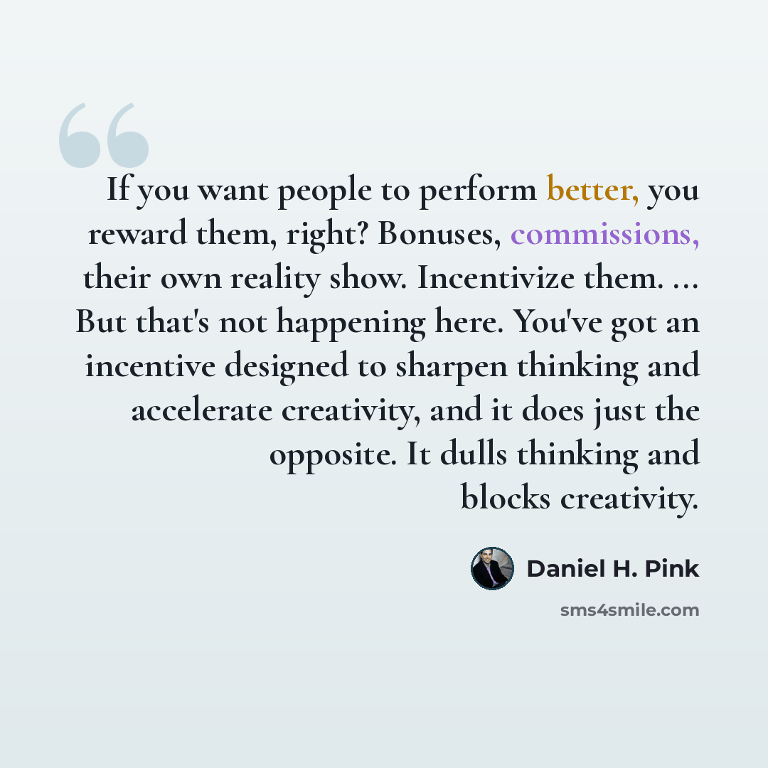 “If you want people to perform better, you reward them, right? Bonuses, commissions, their own reality show. Incentivize them. ... But that's not happening here. You've got an incentive designed to sharpen thinking and accelerate creativity, and it does just the opposite. It dulls thinking and…” quote by Daniel H. Pink