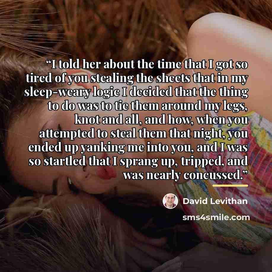 “I told her about the time that I got so tired of you stealing the sheets that in my sleep-weary logic I decided that the thing to do was to tie them around my legs, knot and all, and how, when you attempted to steal them that night, you ended up yanking me into you, and I was so startled that I…” quote by David Levithan