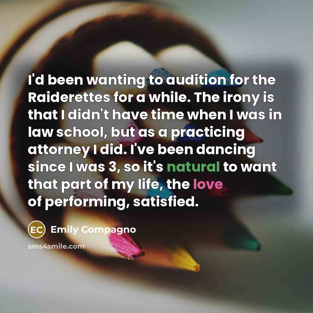 “I'd been wanting to audition for the Raiderettes for a while. The irony is that I didn't have time when I was in law school, but as a practicing attorney I did. I've been dancing since I was 3, so it's natural to want that part of my life, the love of performing, satisfied.” quote by Emily Compagno