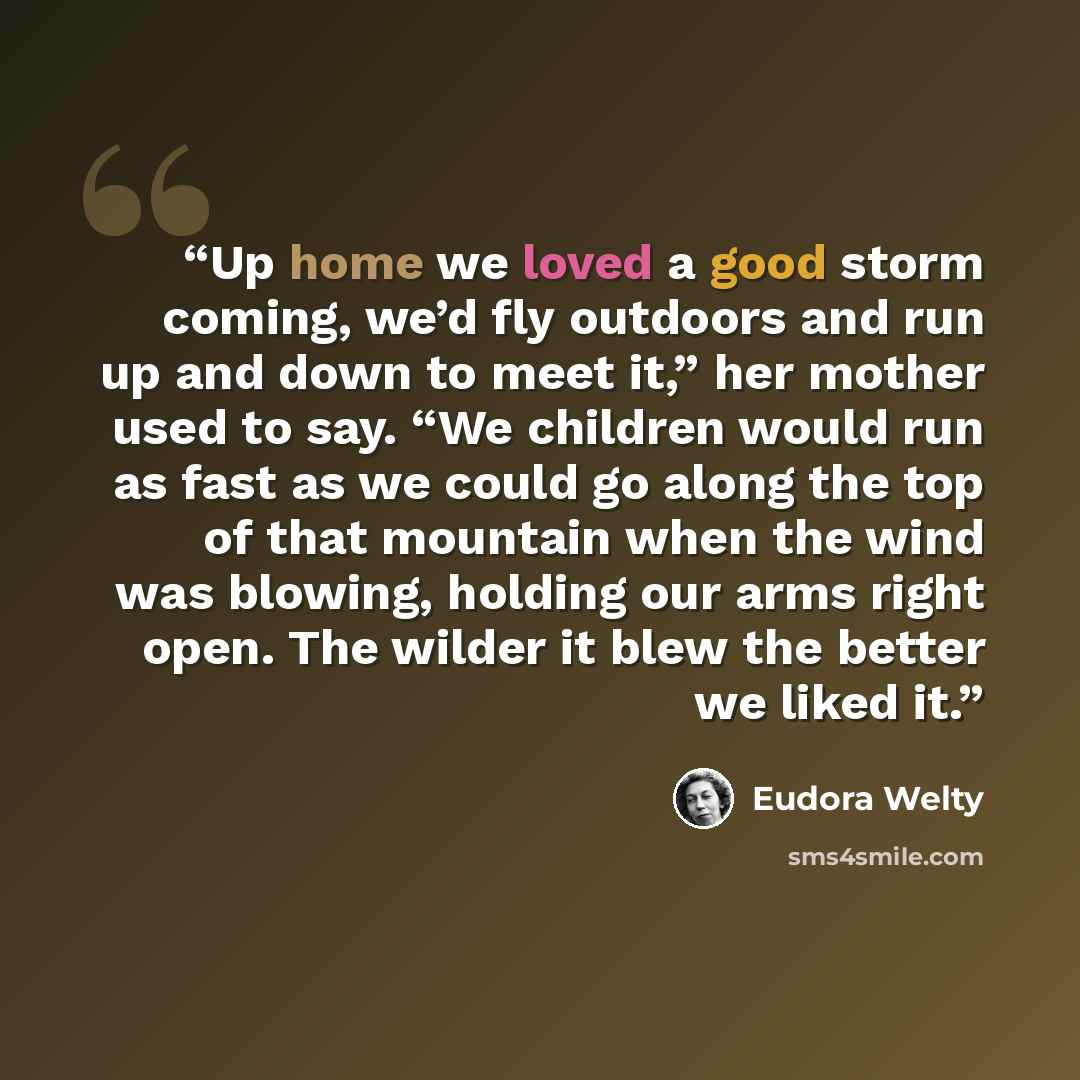 “Up home we loved a good storm coming, we’d fly outdoors and run up and down to meet it,” her mother used to say. “We children would run as fast as we could go along the top of that mountain when the wind was blowing, holding our arms right open. The wilder it blew the better we liked it.” quote by Eudora Welty