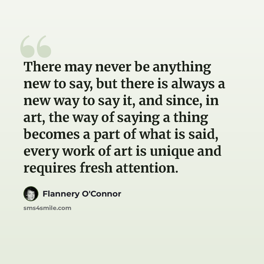 “There may never be anything new to say, but there is always a new way to say it, and since, in art, the way of saying a thing becomes a part of what is said, every work of art is unique and requires fresh attention.” quote by Flannery O'Connor