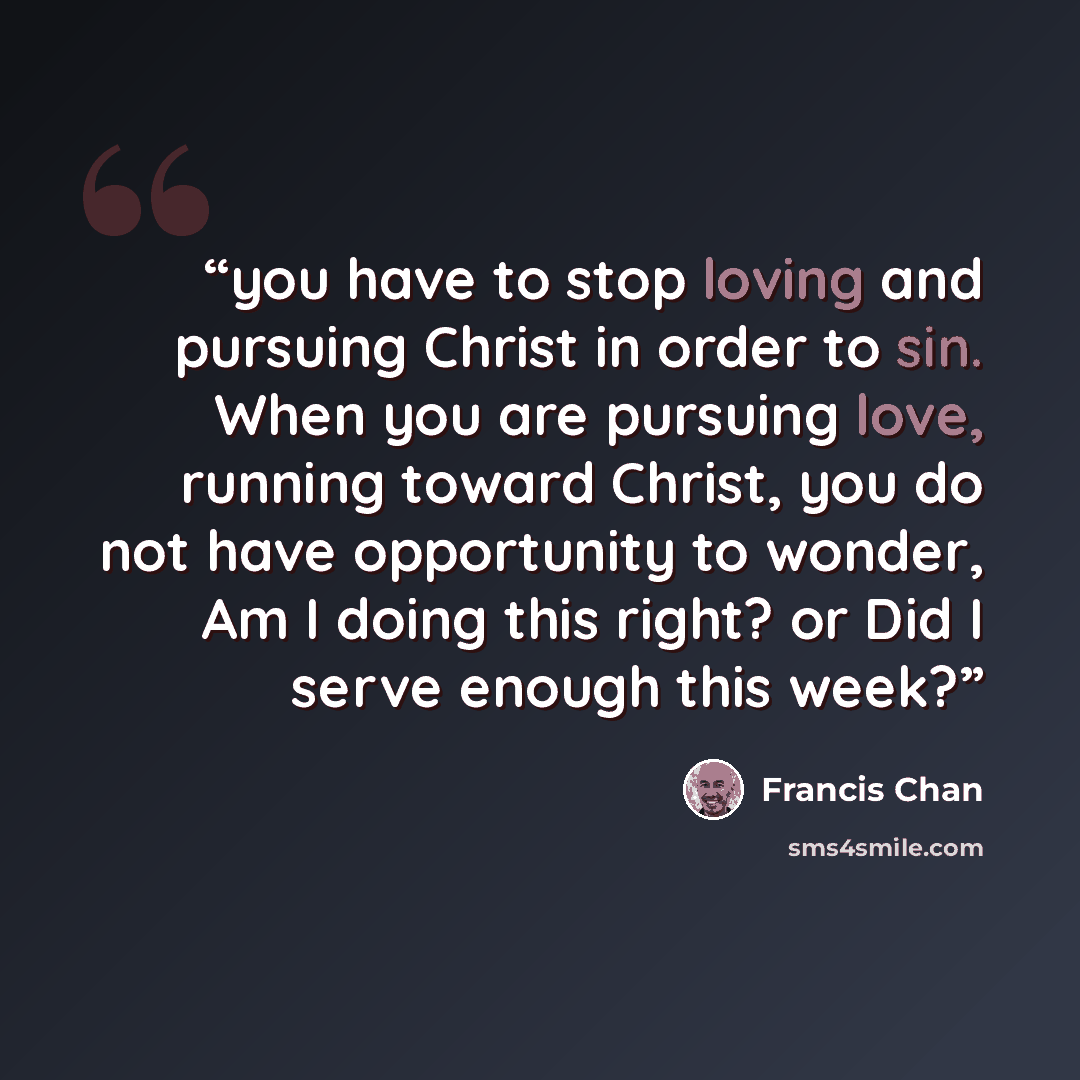 “you have to stop loving and pursuing Christ in order to sin. When you are pursuing love, running toward Christ, you do not have opportunity to wonder, Am I doing this right? or Did I serve enough this week?” quote by Francis Chan