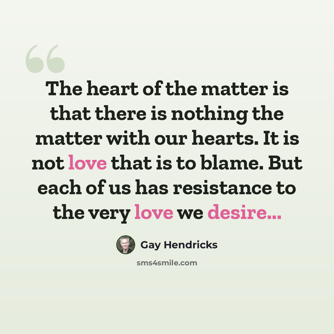 “The heart of the matter is that there is nothing the matter with our hearts. It is not love that is to blame. But each of us has resistance to the very love we desire...” quote by Gay Hendricks