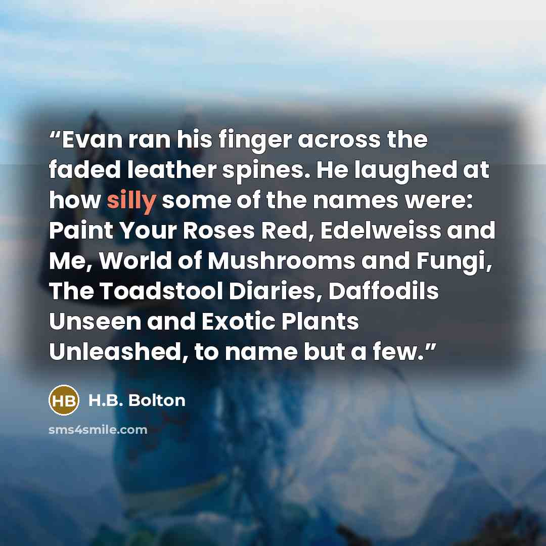 “Evan ran his finger across the faded leather spines. He laughed at how silly some of the names were: Paint Your Roses Red, Edelweiss and Me, World of Mushrooms and Fungi, The Toadstool Diaries, Daffodils Unseen and Exotic Plants Unleashed, to name but a few.” quote by H.B. Bolton