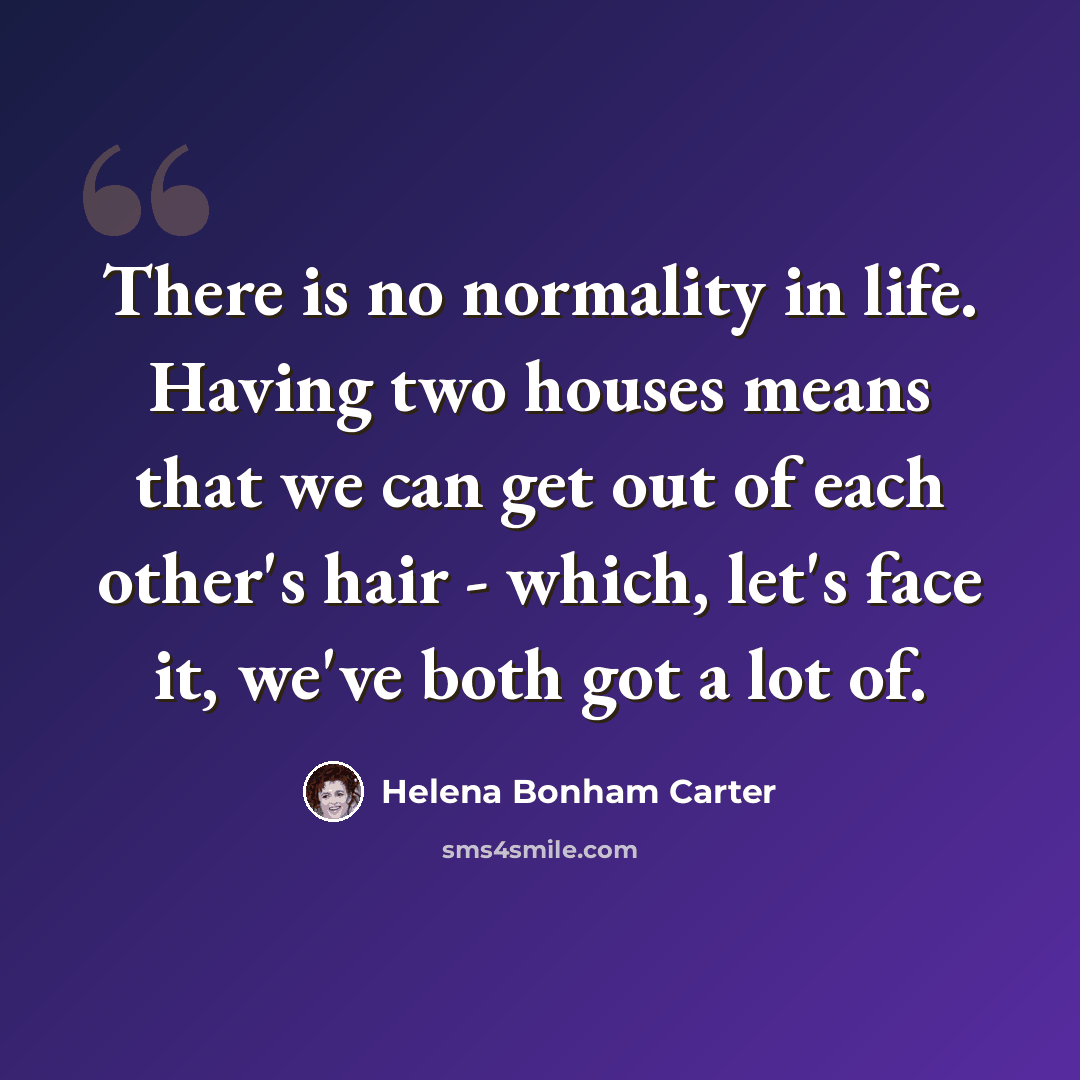 “There is no normality in life. Having two houses means that we can get out of each other's hair - which, let's face it, we've both got a lot of.” quote by Helena Bonham Carter