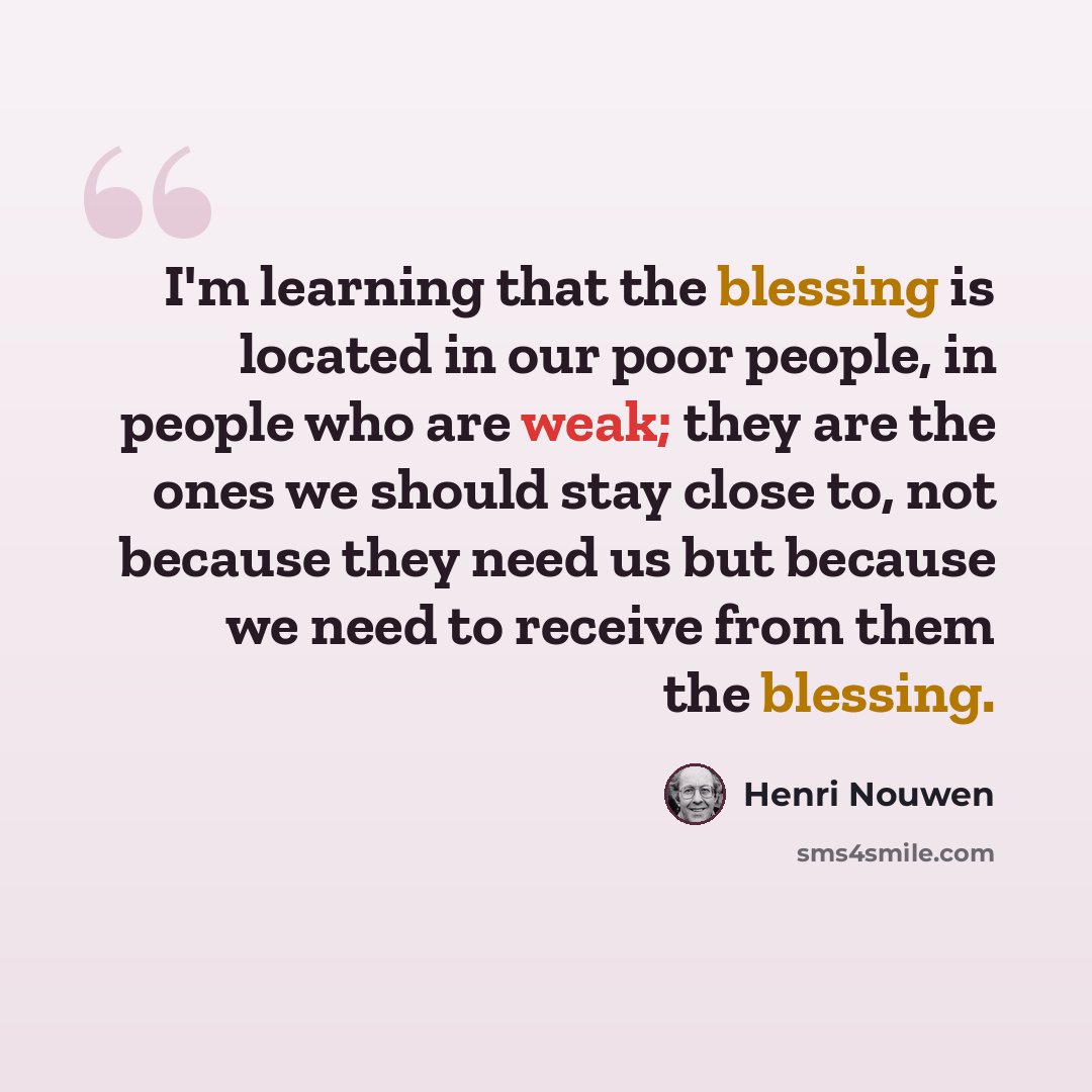 “I'm learning that the blessing is located in our poor people, in people who are weak; they are the ones we should stay close to, not because they need us but because we need to receive from them the blessing.” quote by Henri Nouwen