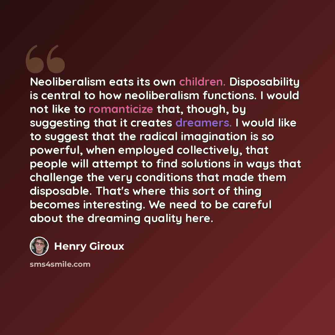 “Neoliberalism eats its own children. Disposability is central to how neoliberalism functions. I would not like to romanticize that, though, by suggesting that it creates dreamers. I would like to suggest that the radical imagination is so powerful, when employed collectively, that people will…” quote by Henry Giroux
