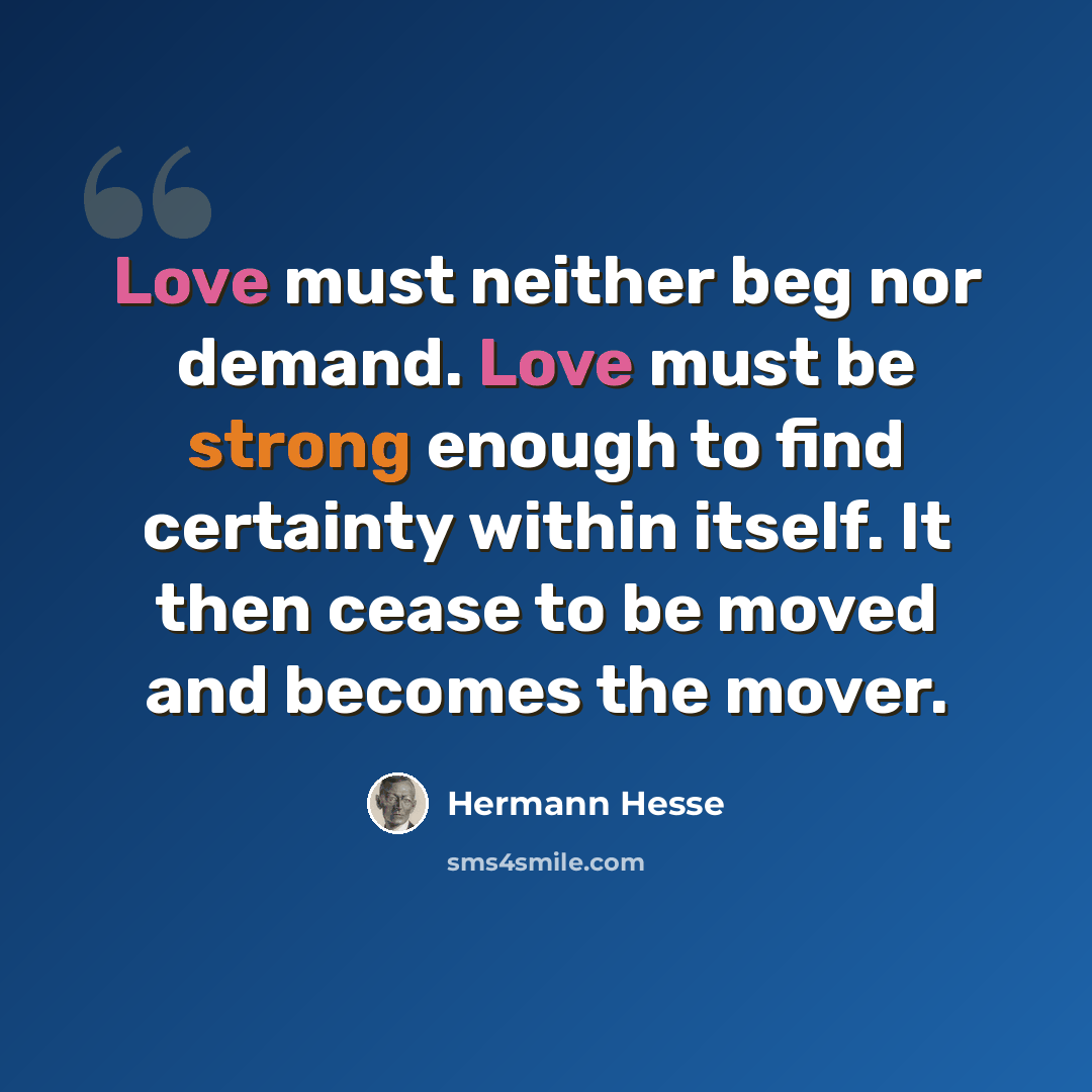 “Love must neither beg nor demand. Love must be strong enough to find certainty within itself. It then cease to be moved and becomes the mover.” quote by Hermann Hesse