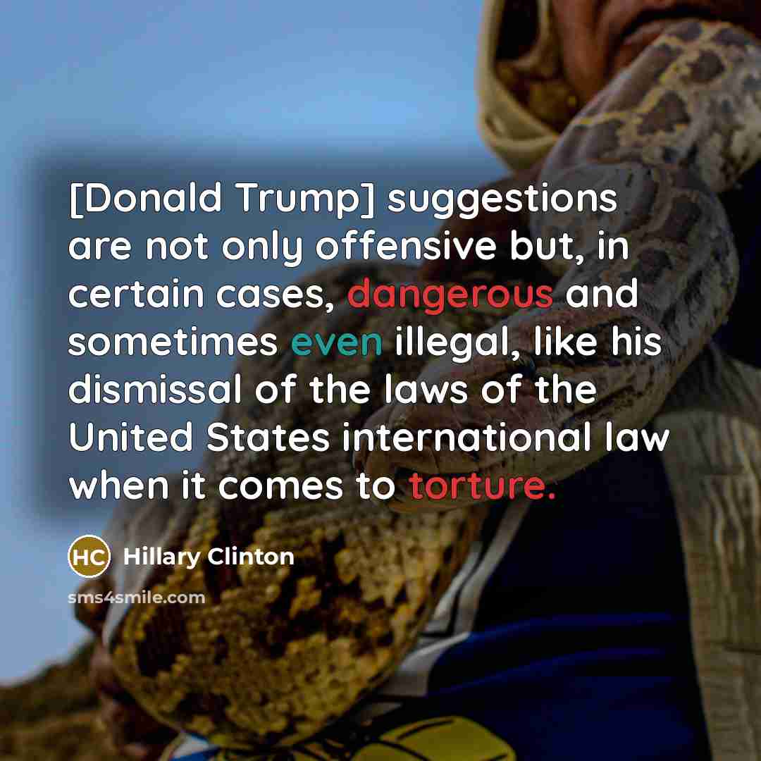 “[Donald Trump] suggestions are not only offensive but, in certain cases, dangerous and sometimes even illegal, like his dismissal of the laws of the United States international law when it comes to torture.” quote by Hillary Clinton