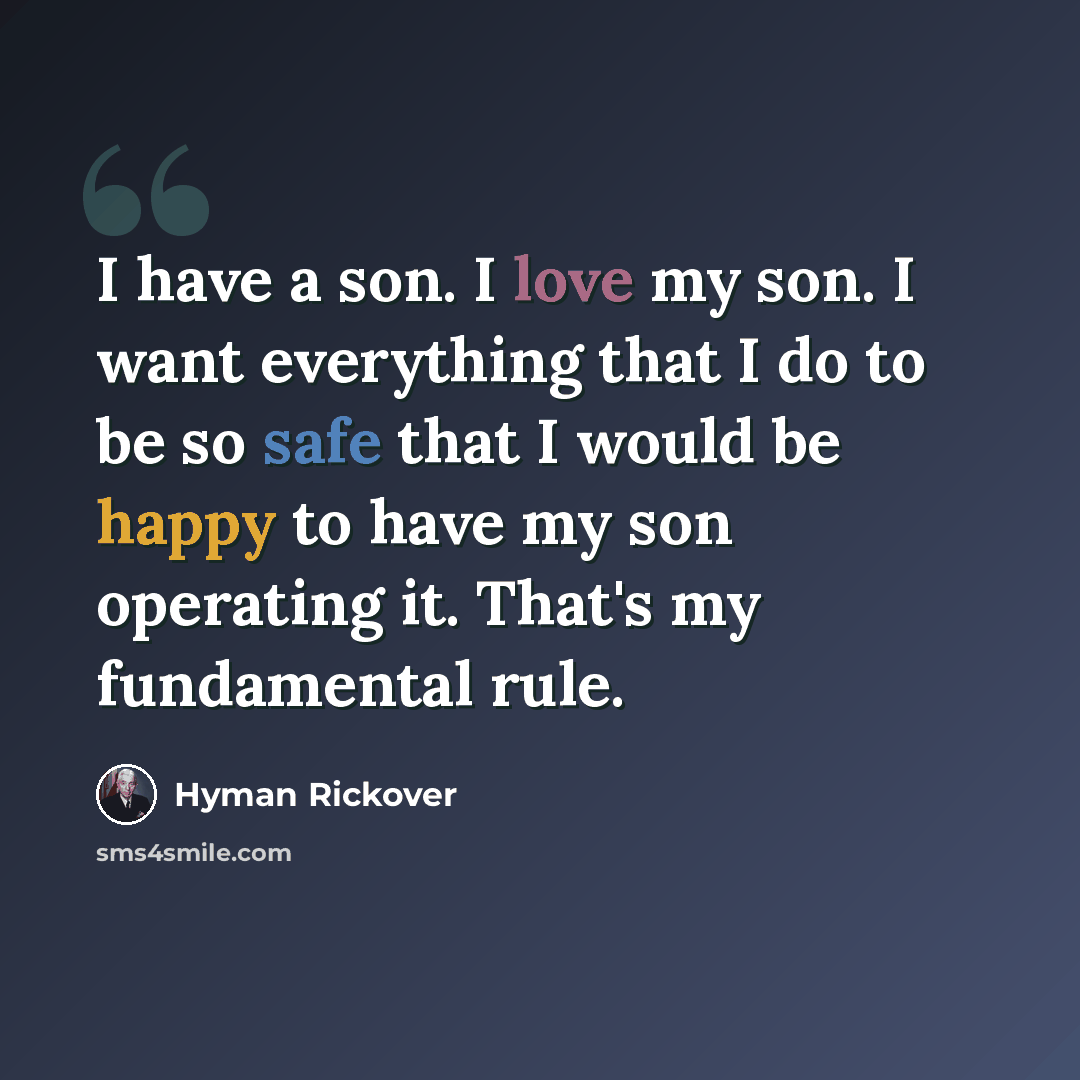 “I have a son. I love my son. I want everything that I do to be so safe that I would be happy to have my son operating it. That's my fundamental rule.” quote by Hyman Rickover