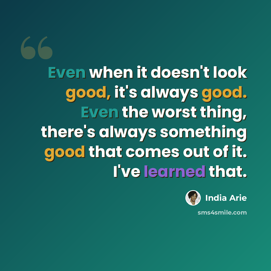 “Even when it doesn't look good, it's always good. Even the worst thing, there's always something good that comes out of it. I've learned that.” quote by India Arie