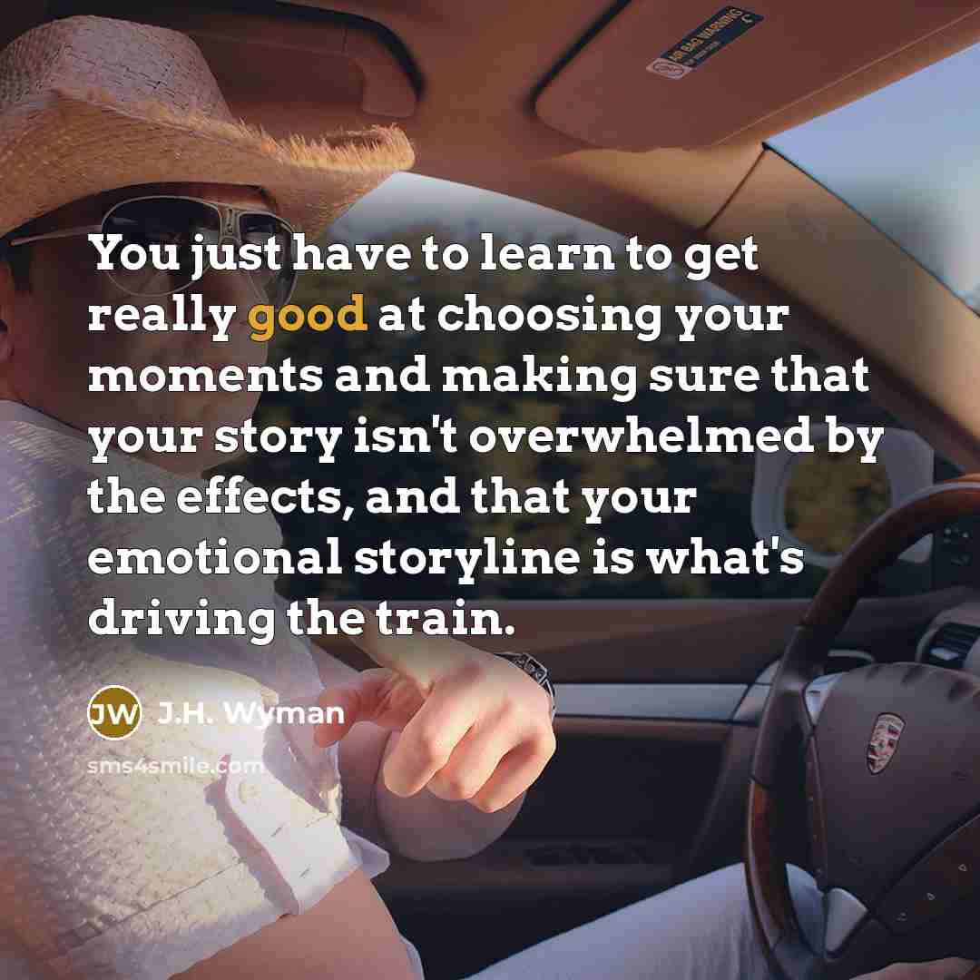 “You just have to learn to get really good at choosing your moments and making sure that your story isn't overwhelmed by the effects, and that your emotional storyline is what's driving the train.” quote by J.H. Wyman