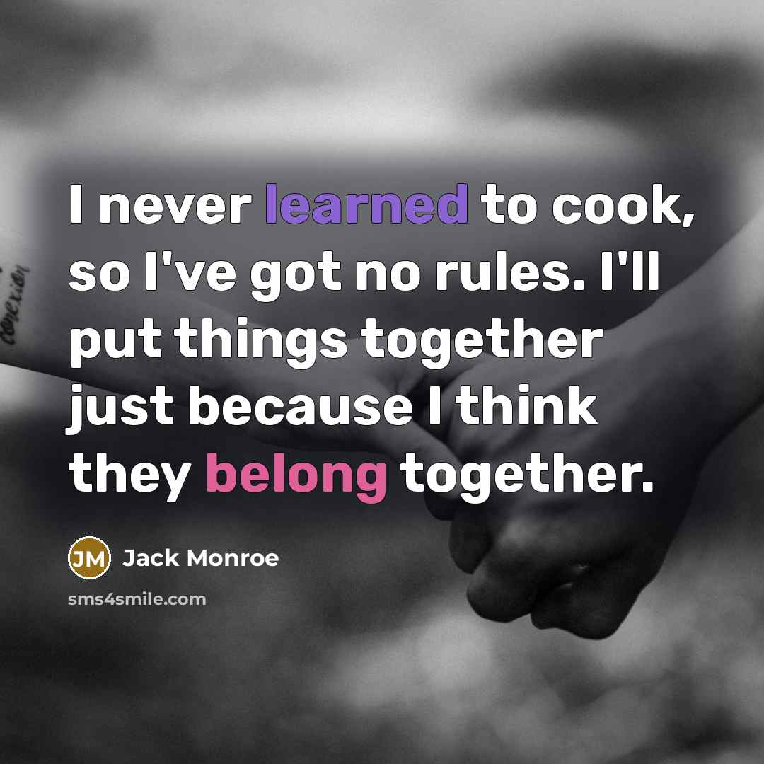 “I never learned to cook, so I've got no rules. I'll put things together just because I think they belong together.” quote by Jack Monroe
