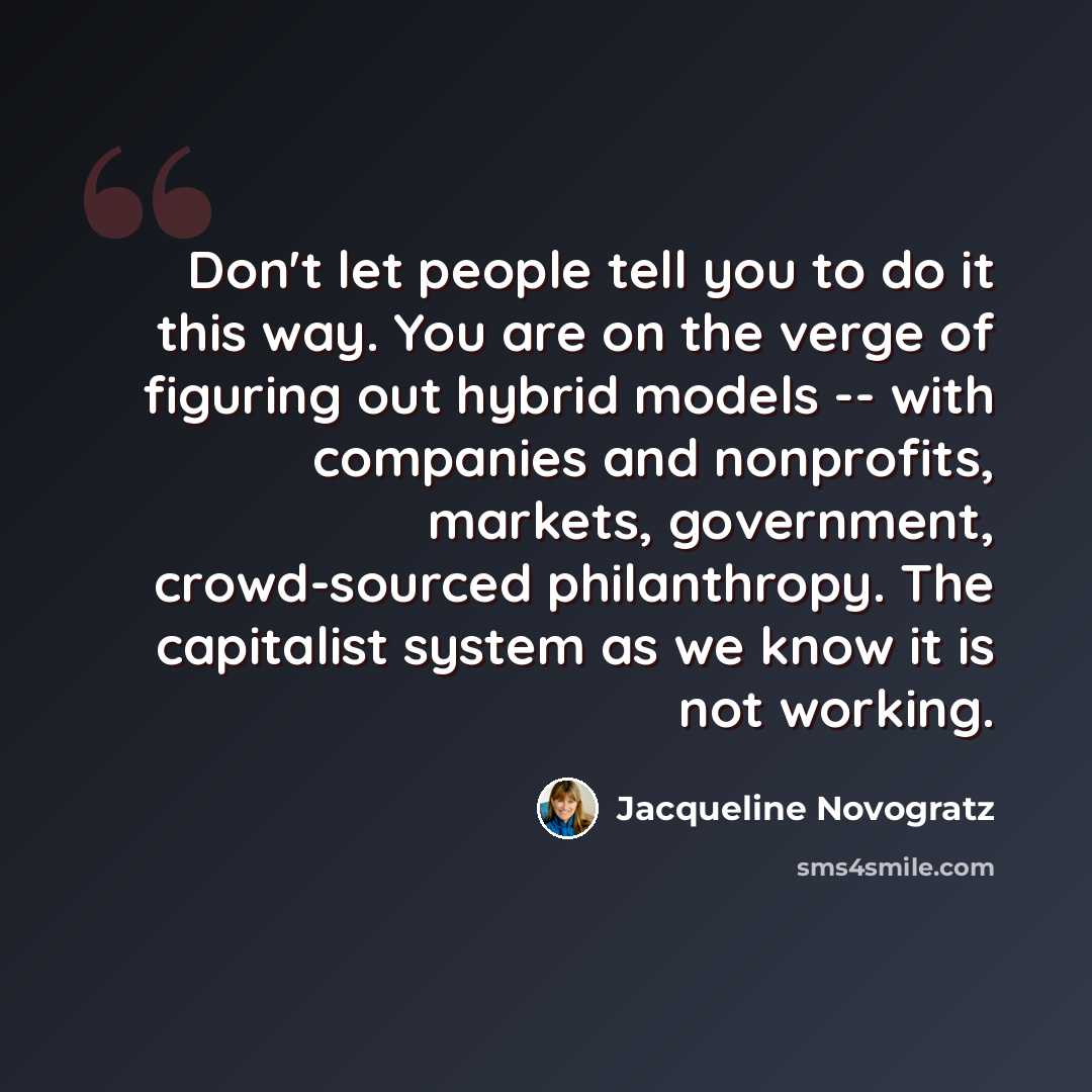 “Don't let people tell you to do it this way. You are on the verge of figuring out hybrid models -- with companies and nonprofits, markets, government, crowd-sourced philanthropy. The capitalist system as we know it is not working.” quote by Jacqueline Novogratz