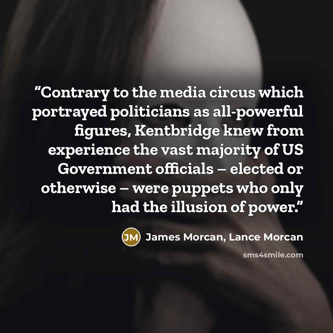 “Contrary to the media circus which portrayed politicians as all-powerful figures, Kentbridge knew from experience the vast majority of US Government officials – elected or otherwise – were puppets who only had the illusion of power.” quote by James Morcan, Lance Morcan