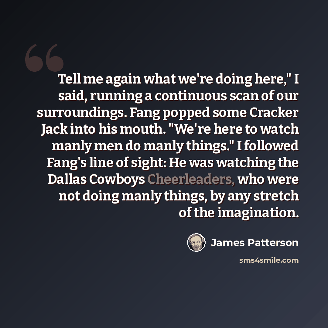 “Tell me again what we're doing here," I said, running a continuous scan of our surroundings. Fang popped some Cracker Jack into his mouth. "We're here to watch manly men do manly things." I followed Fang's line of sight: He was watching the Dallas Cowboys Cheerleaders, who were not doing manly…” quote by James Patterson