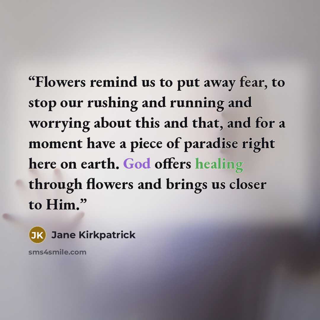 “Flowers remind us to put away fear, to stop our rushing and running and worrying about this and that, and for a moment have a piece of paradise right here on earth. God offers healing through flowers and brings us closer to Him.” quote by Jane Kirkpatrick