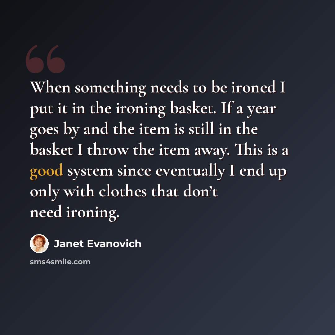 “When something needs to be ironed I put it in the ironing basket. If a year goes by and the item is still in the basket I throw the item away. This is a good system since eventually I end up only with clothes that don’t need ironing.” quote by Janet Evanovich