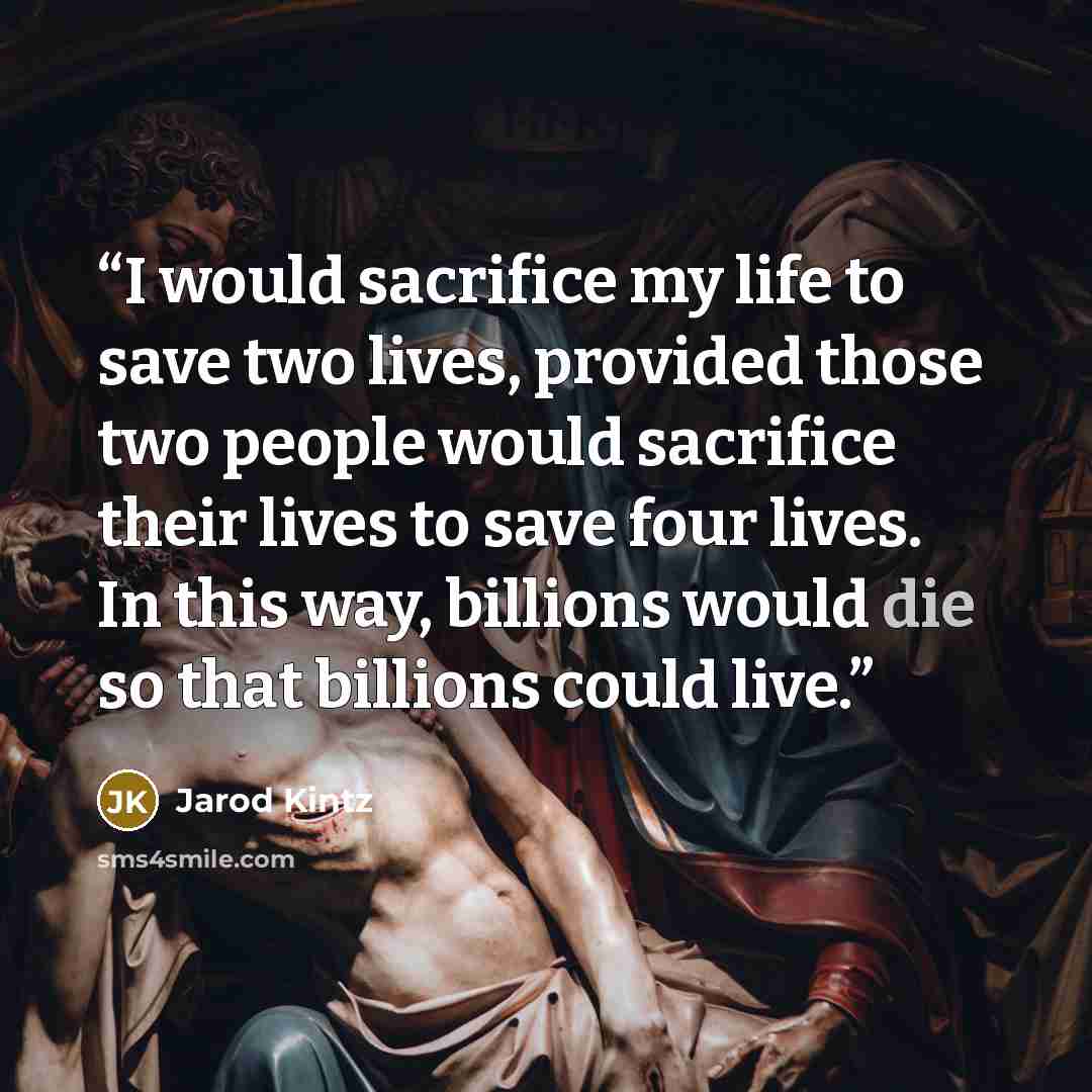 “I would sacrifice my life to save two lives, provided those two people would sacrifice their lives to save four lives. In this way, billions would die so that billions could live.” quote by Jarod Kintz