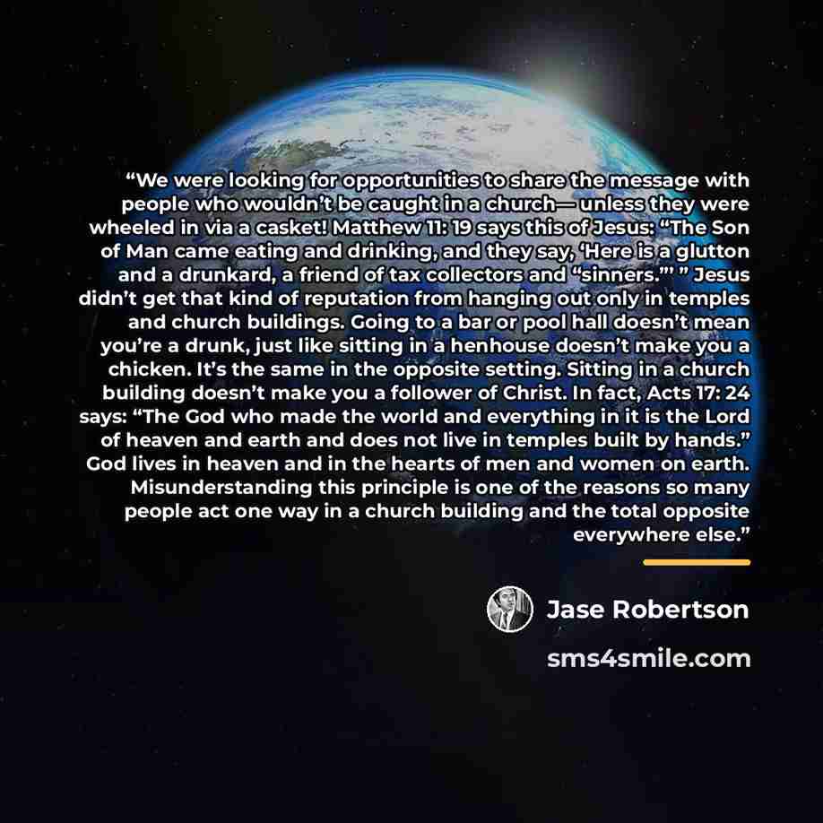 “We were looking for opportunities to share the message with people who wouldn’t be caught in a church— unless they were wheeled in via a casket! Matthew 11: 19 says this of Jesus: “The Son of Man came eating and drinking, and they say, ‘Here is a glutton and a drunkard, a friend of tax collectors…” quote by Jase Robertson