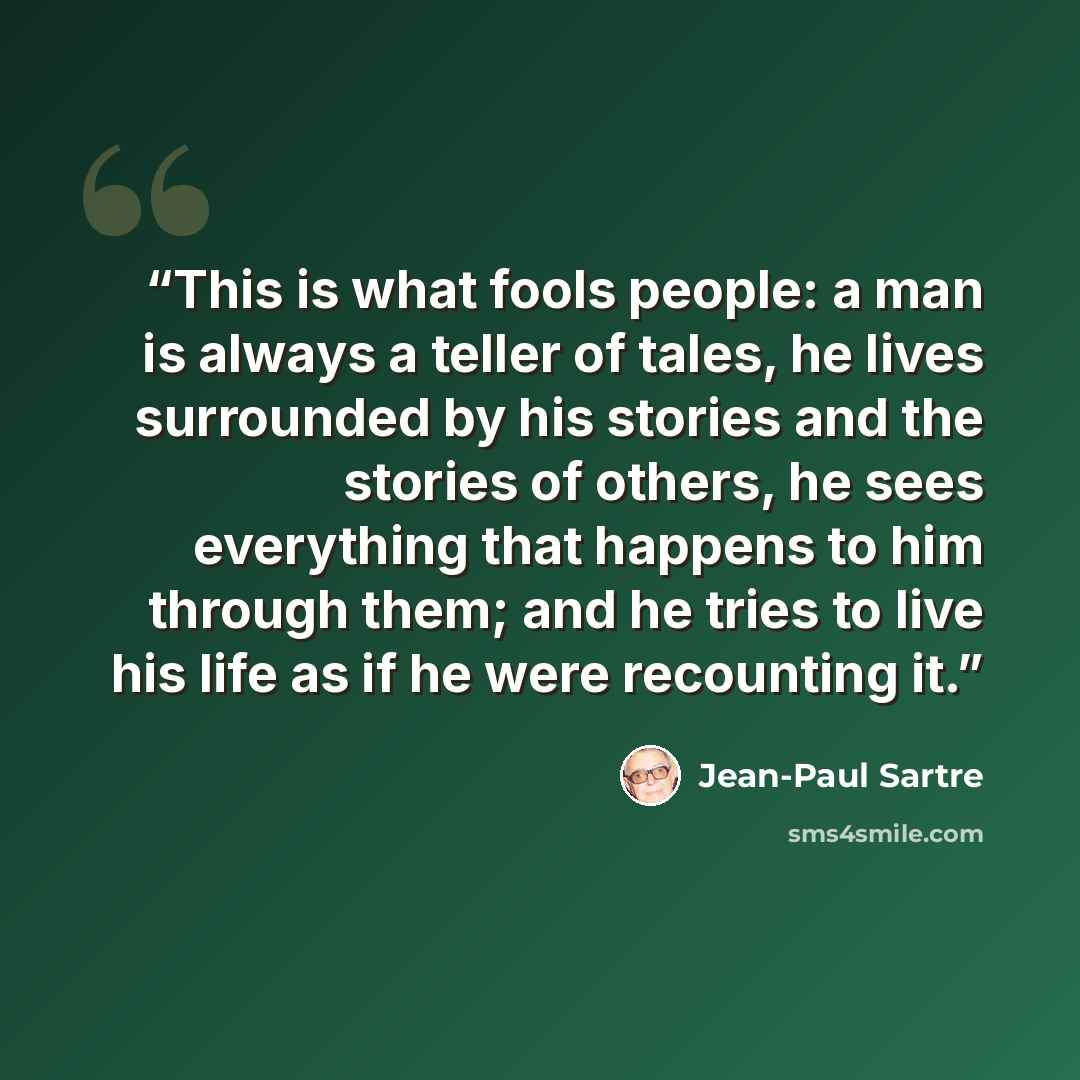 “This is what fools people: a man is always a teller of tales, he lives surrounded by his stories and the stories of others, he sees everything that happens to him through them; and he tries to live his life as if he were recounting it.” quote by Jean-Paul Sartre