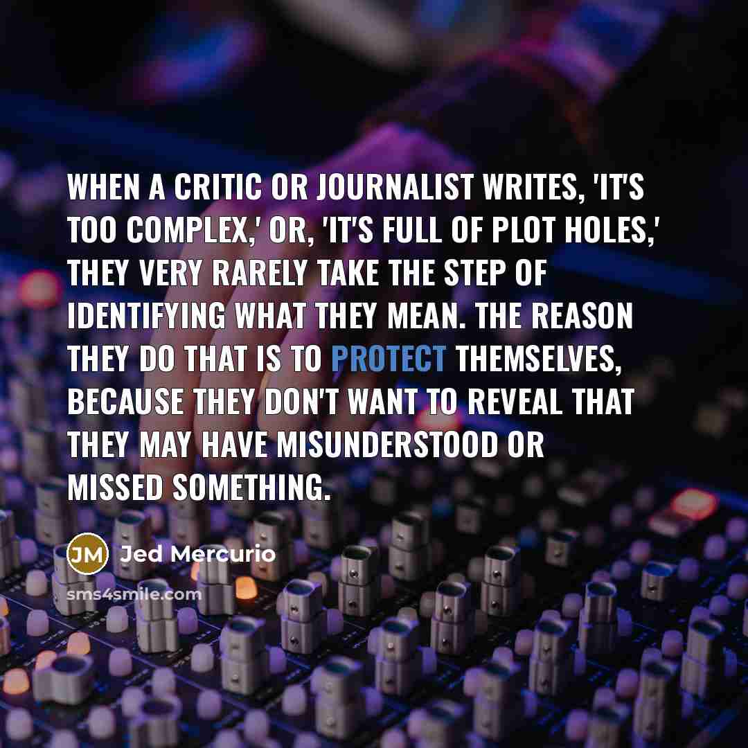 “When a critic or journalist writes, 'It's too complex,' or, 'It's full of plot holes,' they very rarely take the step of identifying what they mean. The reason they do that is to protect themselves, because they don't want to reveal that they may have misunderstood or missed something.” quote by Jed Mercurio