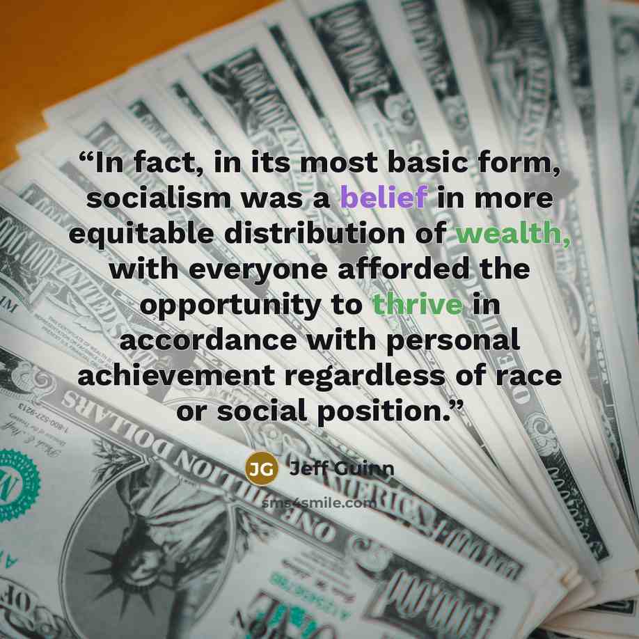 “In fact, in its most basic form, socialism was a belief in more equitable distribution of wealth, with everyone afforded the opportunity to thrive in accordance with personal achievement regardless of race or social position.” quote by Jeff Guinn