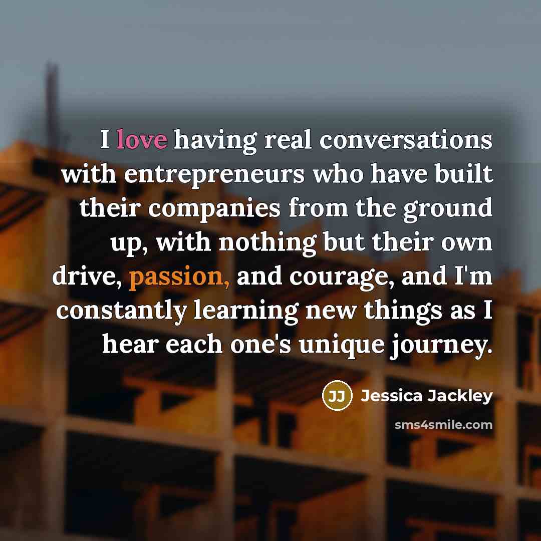 “I love having real conversations with entrepreneurs who have built their companies from the ground up, with nothing but their own drive, passion, and courage, and I'm constantly learning new things as I hear each one's unique journey.” quote by Jessica Jackley