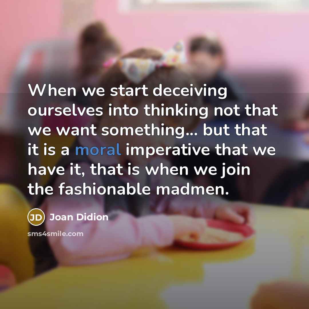 “When we start deceiving ourselves into thinking not that we want something... but that it is a moral imperative that we have it, that is when we join the fashionable madmen.” quote by Joan Didion