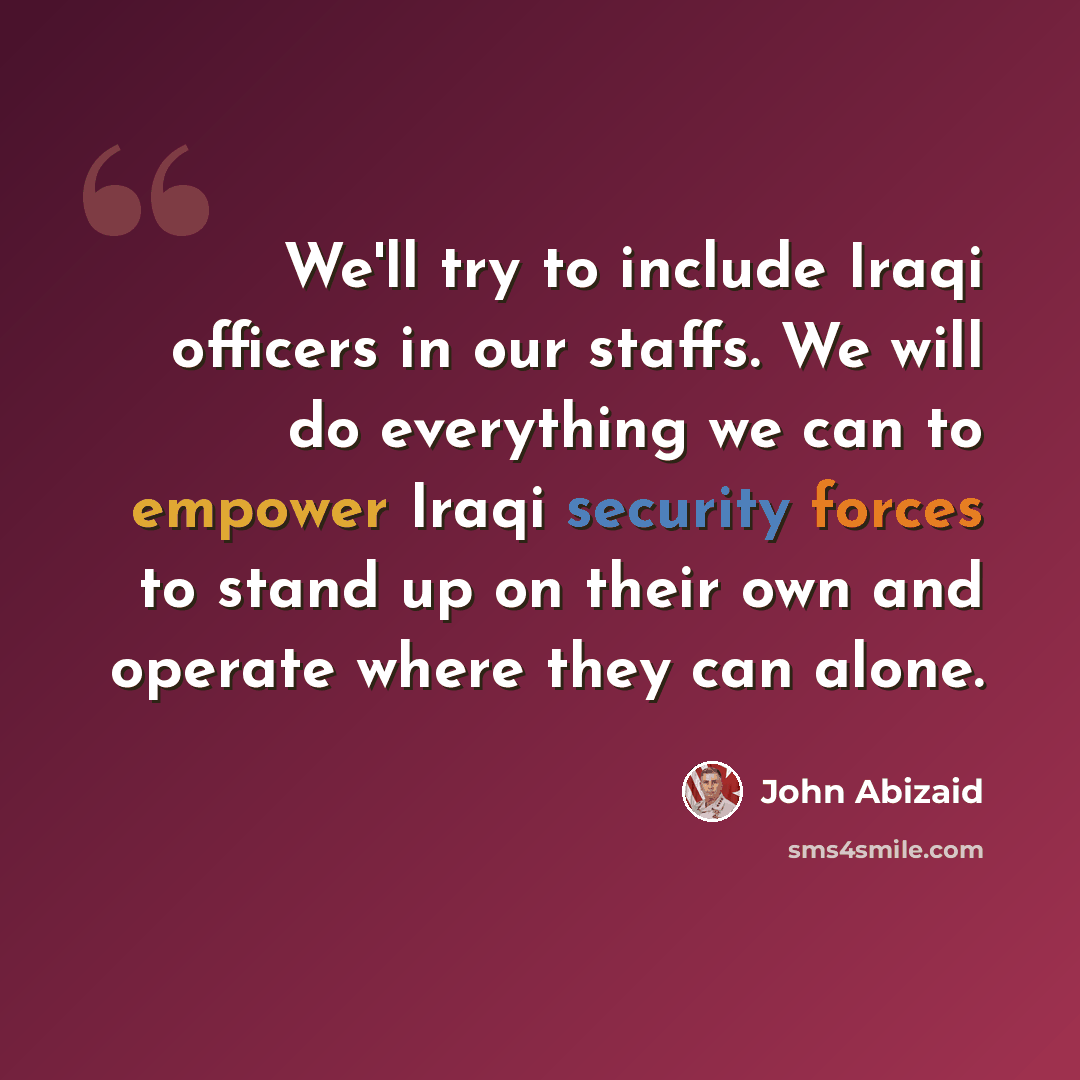 “We'll try to include Iraqi officers in our staffs. We will do everything we can to empower Iraqi security forces to stand up on their own and operate where they can alone.” quote by John Abizaid