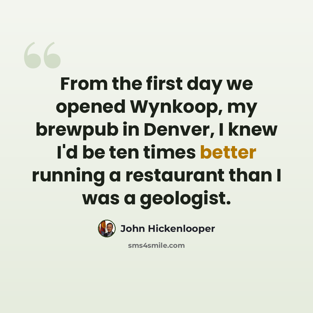“From the first day we opened Wynkoop, my brewpub in Denver, I knew I'd be ten times better running a restaurant than I was a geologist.” quote by John Hickenlooper
