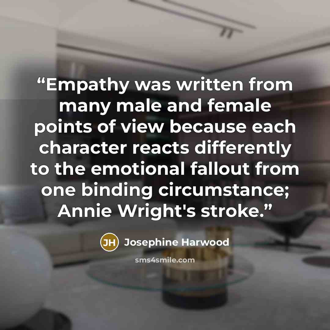 “Empathy was written from many male and female points of view because each character reacts differently to the emotional fallout from one binding circumstance; Annie Wright's stroke.” quote by Josephine Harwood